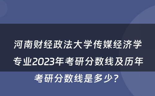 河南财经政法大学传媒经济学专业2023年考研分数线及历年考研分数线是多少? 