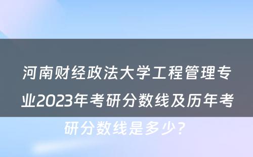 河南财经政法大学工程管理专业2023年考研分数线及历年考研分数线是多少? 