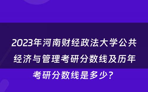 2023年河南财经政法大学公共经济与管理考研分数线及历年考研分数线是多少? 