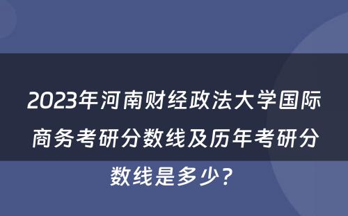 2023年河南财经政法大学国际商务考研分数线及历年考研分数线是多少? 