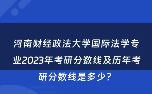 河南财经政法大学国际法学专业2023年考研分数线及历年考研分数线是多少? 