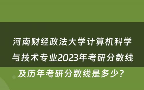 河南财经政法大学计算机科学与技术专业2023年考研分数线及历年考研分数线是多少? 