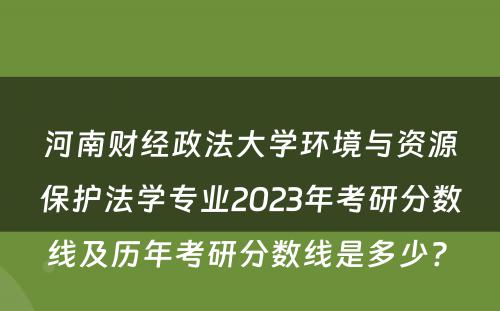 河南财经政法大学环境与资源保护法学专业2023年考研分数线及历年考研分数线是多少? 