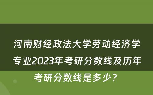 河南财经政法大学劳动经济学专业2023年考研分数线及历年考研分数线是多少? 