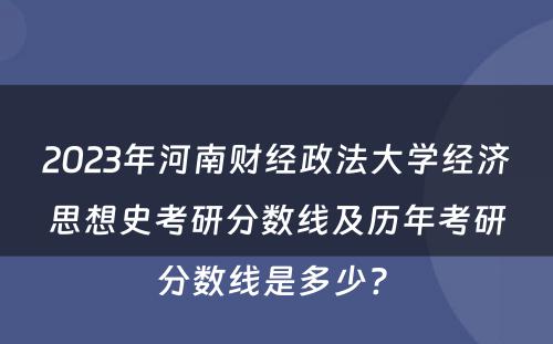 2023年河南财经政法大学经济思想史考研分数线及历年考研分数线是多少? 