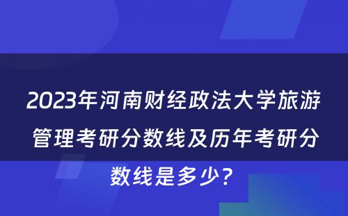 2023年河南财经政法大学旅游管理考研分数线及历年考研分数线是多少? 
