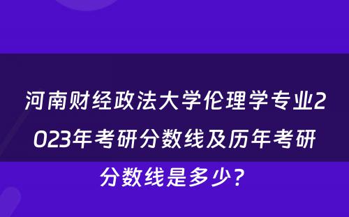 河南财经政法大学伦理学专业2023年考研分数线及历年考研分数线是多少? 