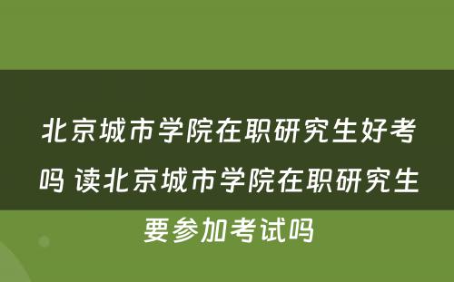 北京城市学院在职研究生好考吗 读北京城市学院在职研究生要参加考试吗