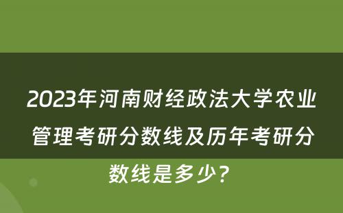 2023年河南财经政法大学农业管理考研分数线及历年考研分数线是多少? 