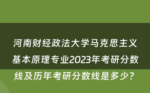 河南财经政法大学马克思主义基本原理专业2023年考研分数线及历年考研分数线是多少? 