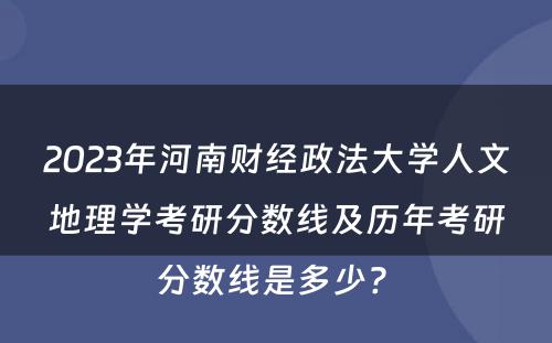 2023年河南财经政法大学人文地理学考研分数线及历年考研分数线是多少? 