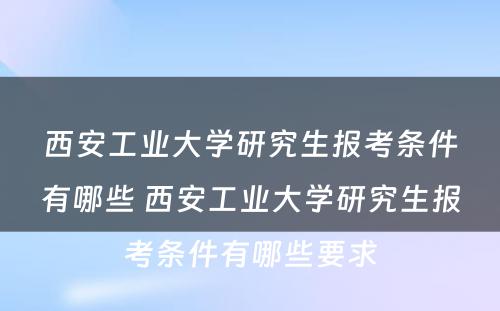 西安工业大学研究生报考条件有哪些 西安工业大学研究生报考条件有哪些要求