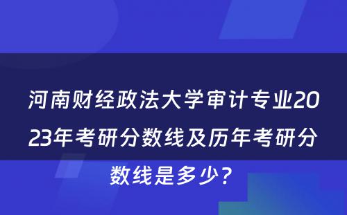 河南财经政法大学审计专业2023年考研分数线及历年考研分数线是多少? 