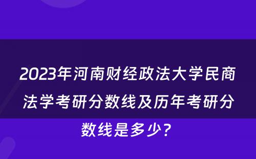 2023年河南财经政法大学民商法学考研分数线及历年考研分数线是多少? 
