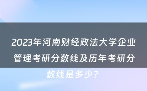 2023年河南财经政法大学企业管理考研分数线及历年考研分数线是多少? 