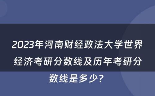 2023年河南财经政法大学世界经济考研分数线及历年考研分数线是多少? 