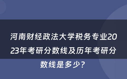 河南财经政法大学税务专业2023年考研分数线及历年考研分数线是多少? 