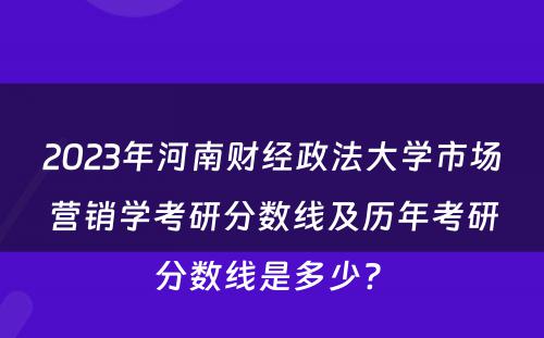 2023年河南财经政法大学市场营销学考研分数线及历年考研分数线是多少? 