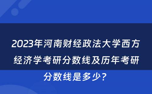 2023年河南财经政法大学西方经济学考研分数线及历年考研分数线是多少? 
