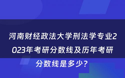 河南财经政法大学刑法学专业2023年考研分数线及历年考研分数线是多少? 