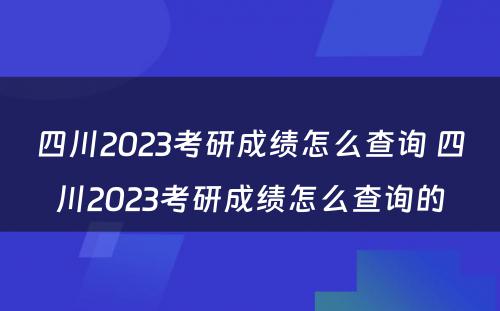 四川2023考研成绩怎么查询 四川2023考研成绩怎么查询的