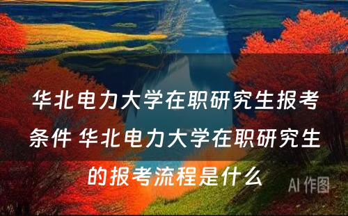 华北电力大学在职研究生报考条件 华北电力大学在职研究生的报考流程是什么