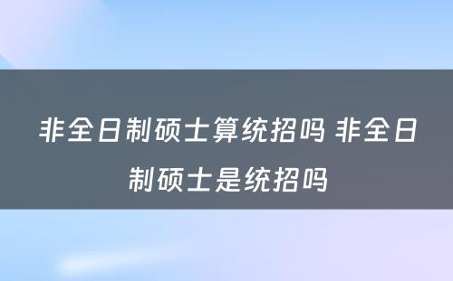 非全日制硕士算统招吗 非全日制硕士是统招吗