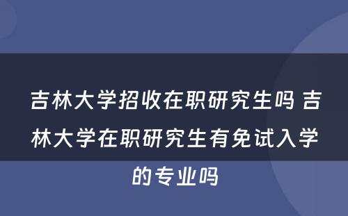 吉林大学招收在职研究生吗 吉林大学在职研究生有免试入学的专业吗