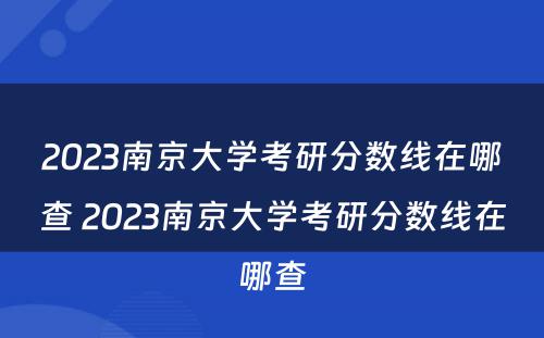 2023南京大学考研分数线在哪查 2023南京大学考研分数线在哪查