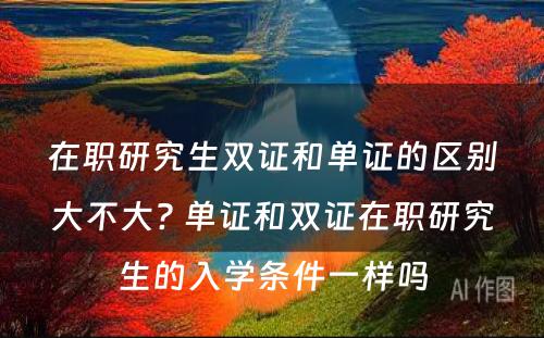 在职研究生双证和单证的区别大不大? 单证和双证在职研究生的入学条件一样吗