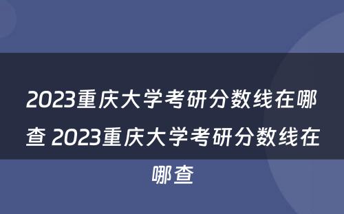 2023重庆大学考研分数线在哪查 2023重庆大学考研分数线在哪查