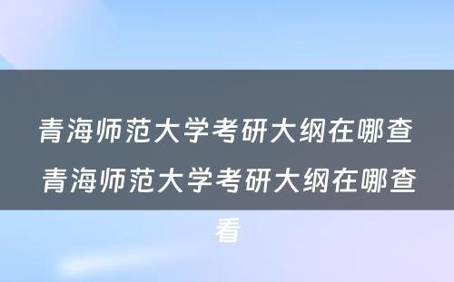 青海师范大学考研大纲在哪查 青海师范大学考研大纲在哪查看