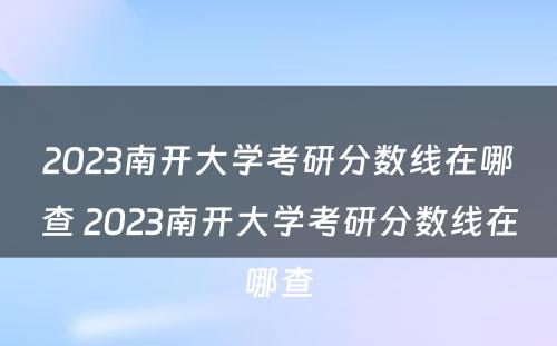 2023南开大学考研分数线在哪查 2023南开大学考研分数线在哪查