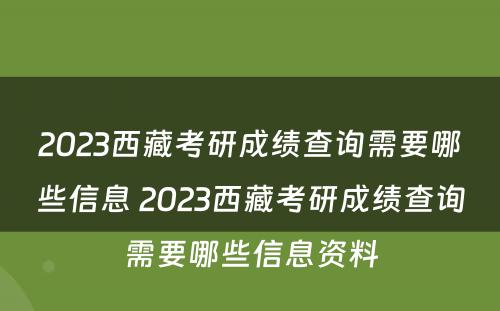 2023西藏考研成绩查询需要哪些信息 2023西藏考研成绩查询需要哪些信息资料