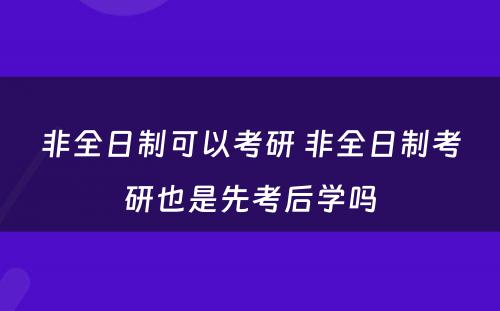 非全日制可以考研 非全日制考研也是先考后学吗