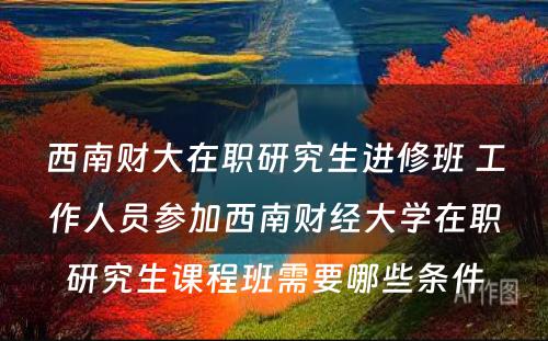 西南财大在职研究生进修班 工作人员参加西南财经大学在职研究生课程班需要哪些条件