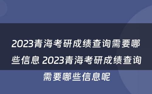 2023青海考研成绩查询需要哪些信息 2023青海考研成绩查询需要哪些信息呢