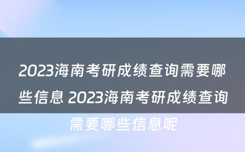 2023海南考研成绩查询需要哪些信息 2023海南考研成绩查询需要哪些信息呢