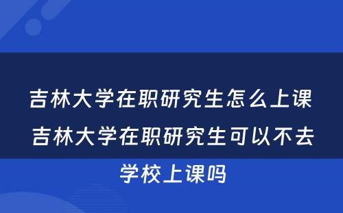 吉林大学在职研究生怎么上课 吉林大学在职研究生可以不去学校上课吗