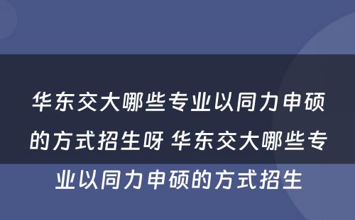 华东交大哪些专业以同力申硕的方式招生呀 华东交大哪些专业以同力申硕的方式招生