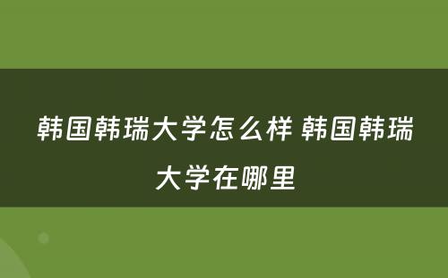 韩国韩瑞大学怎么样 韩国韩瑞大学在哪里