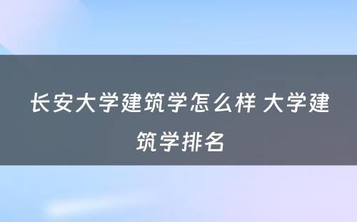 长安大学建筑学怎么样 大学建筑学排名