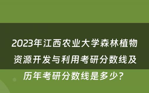2023年江西农业大学森林植物资源开发与利用考研分数线及历年考研分数线是多少? 