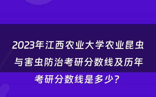 2023年江西农业大学农业昆虫与害虫防治考研分数线及历年考研分数线是多少? 