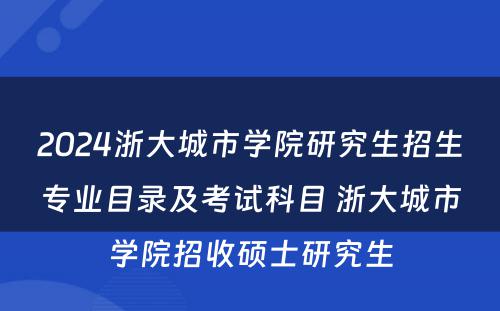2024浙大城市学院研究生招生专业目录及考试科目 浙大城市学院招收硕士研究生