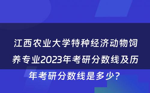 江西农业大学特种经济动物饲养专业2023年考研分数线及历年考研分数线是多少? 