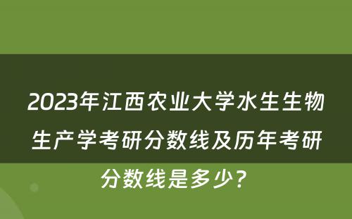 2023年江西农业大学水生生物生产学考研分数线及历年考研分数线是多少? 