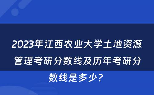2023年江西农业大学土地资源管理考研分数线及历年考研分数线是多少? 