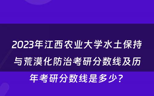 2023年江西农业大学水土保持与荒漠化防治考研分数线及历年考研分数线是多少? 