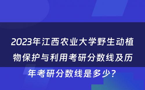 2023年江西农业大学野生动植物保护与利用考研分数线及历年考研分数线是多少? 